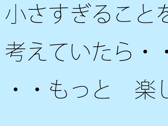 小さすぎることを考えていたら・・・・もっと 楽しいからまぁいいや・・・に帰着