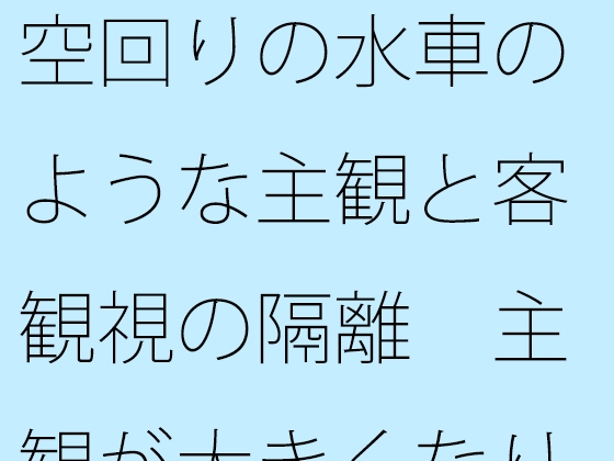 空回りの水車のような主観と客観視の隔離 主観が大きくなりすぎて分からなくなる