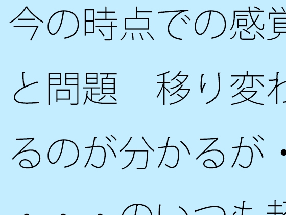 今の時点での感覚と問題 移り変わるのが分かるが・・・・のいつも超微妙なところ
