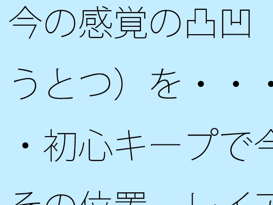 今の感覚の凸凹(おうとつ)を・・・・・初心キープで今はその位置 レイアウトで括(くく)る